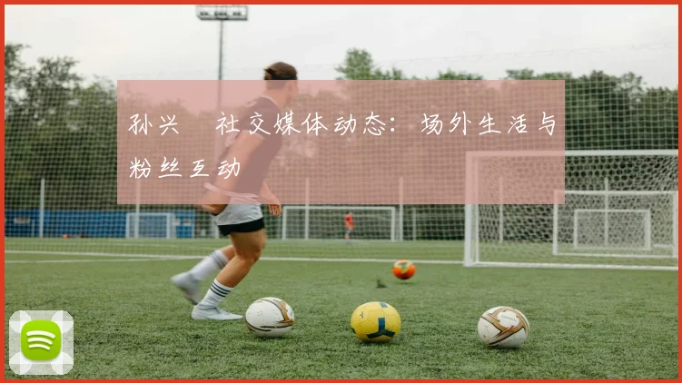 孙兴慜社交媒体动态:场外生活与粉丝互动