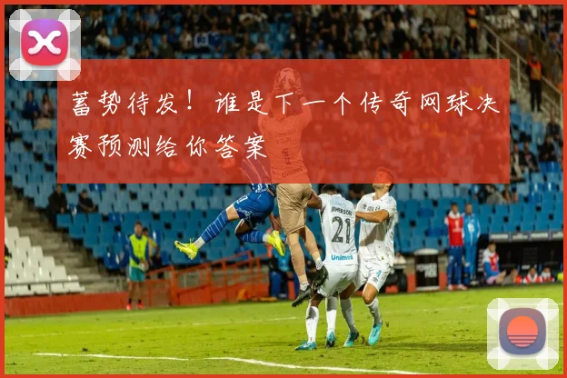蓄势待发!谁是下一个传奇网球决赛预测给你答案