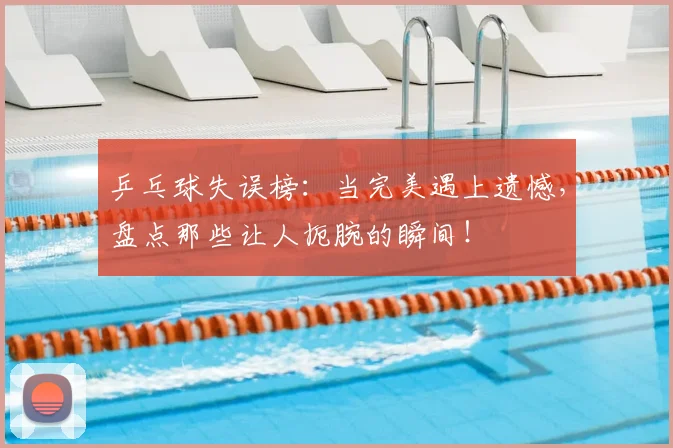 乒乓球失误榜:当完美遇上遗憾,盘点那些让人扼腕的瞬间!