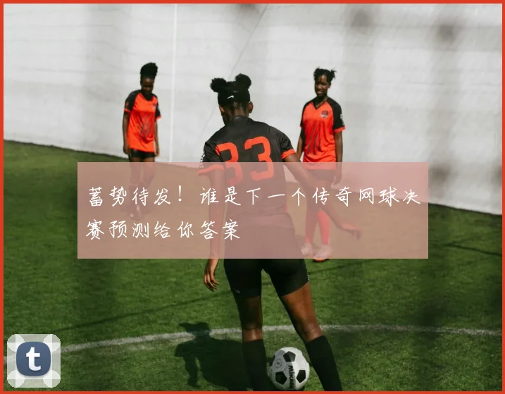 蓄势待发!谁是下一个传奇网球决赛预测给你答案