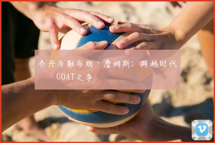 乔丹与勒布朗·詹姆斯:跨越时代的GOAT之争