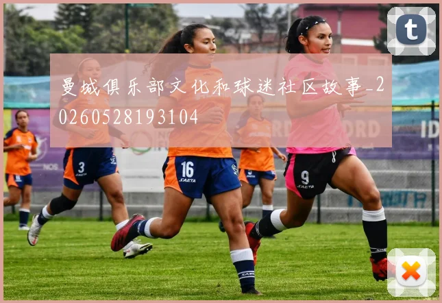 曼城俱乐部文化和球迷社区故事_20260528193104