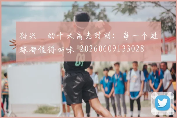 孙兴慜的十大高光时刻：每一个进球都值得回味_20260609133028