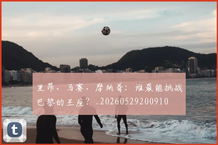 里昂、马赛、摩纳哥:谁最能挑战巴黎的王座?_20260529200910